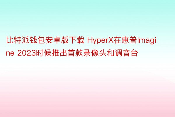 比特派钱包安卓版下载 HyperX在惠普Imagine 2023时候推出首款录像头和调音台