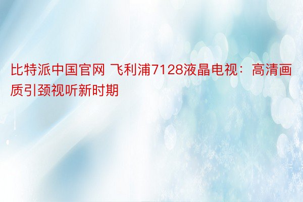 比特派中国官网 飞利浦7128液晶电视：高清画质引颈视听新时期