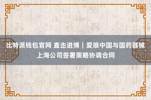 比特派钱包官网 直击进博｜爱琅中国与国药器械上海公司签署策略协调合同