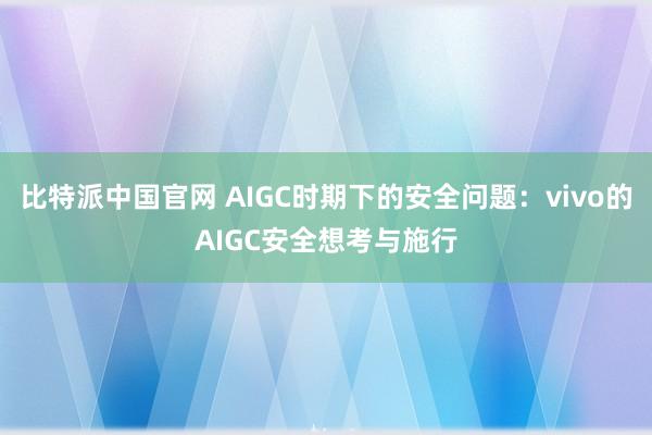 比特派中国官网 AIGC时期下的安全问题：vivo的AIGC安全想考与施行