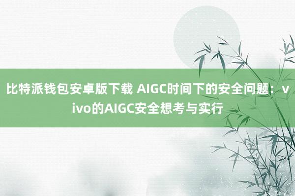 比特派钱包安卓版下载 AIGC时间下的安全问题：vivo的AIGC安全想考与实行