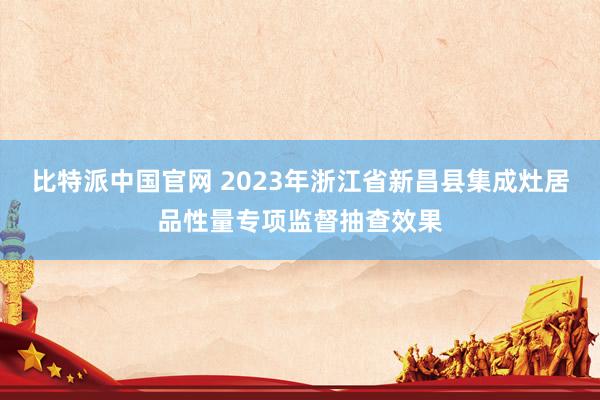 比特派中国官网 2023年浙江省新昌县集成灶居品性量专项监督抽查效果