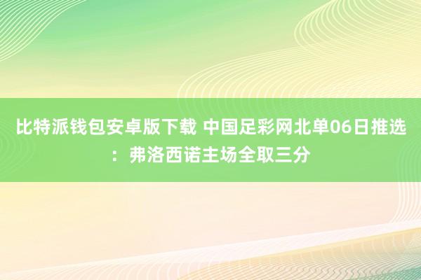 比特派钱包安卓版下载 中国足彩网北单06日推选：弗洛西诺主场全取三分
