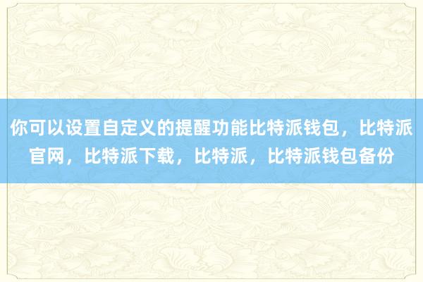 你可以设置自定义的提醒功能比特派钱包，比特派官网，比特派下载，比特派，比特派钱包备份