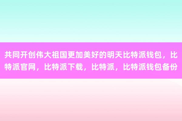 共同开创伟大祖国更加美好的明天比特派钱包，比特派官网，比特派下载，比特派，比特派钱包备份