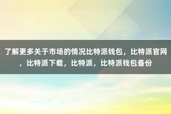 了解更多关于市场的情况比特派钱包，比特派官网，比特派下载，比特派，比特派钱包备份