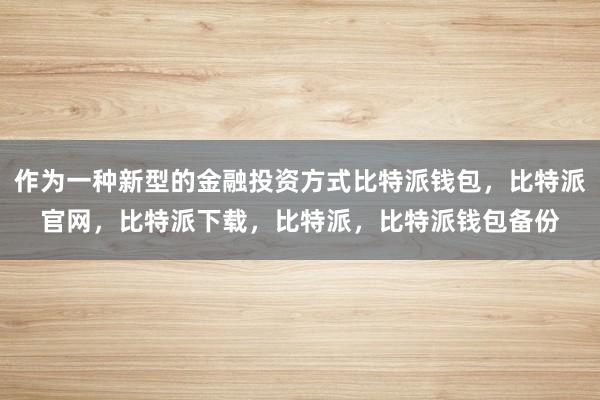 作为一种新型的金融投资方式比特派钱包，比特派官网，比特派下载，比特派，比特派钱包备份