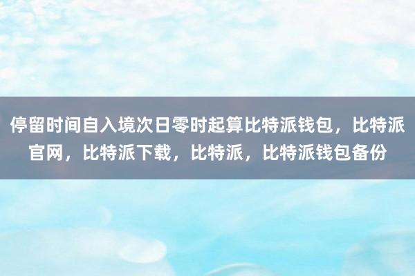 停留时间自入境次日零时起算比特派钱包，比特派官网，比特派下载，比特派，比特派钱包备份