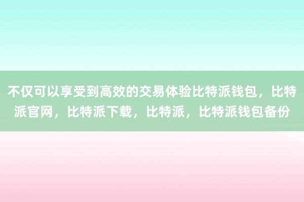 不仅可以享受到高效的交易体验比特派钱包，比特派官网，比特派下载，比特派，比特派钱包备份