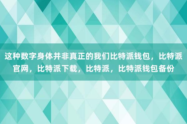 这种数字身体并非真正的我们比特派钱包，比特派官网，比特派下载，比特派，比特派钱包备份