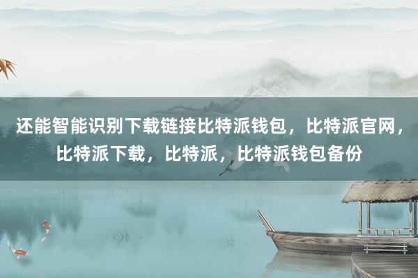 还能智能识别下载链接比特派钱包，比特派官网，比特派下载，比特派，比特派钱包备份