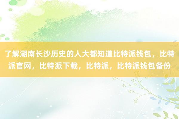 了解湖南长沙历史的人大都知道比特派钱包，比特派官网，比特派下载，比特派，比特派钱包备份