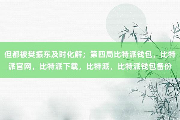 但都被樊振东及时化解；第四局比特派钱包，比特派官网，比特派下载，比特派，比特派钱包备份