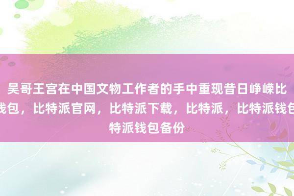 吴哥王宫在中国文物工作者的手中重现昔日峥嵘比特派钱包，比特派官网，比特派下载，比特派，比特派钱包备份