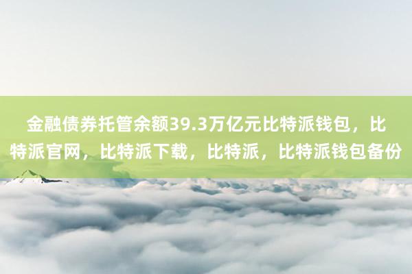 金融债券托管余额39.3万亿元比特派钱包，比特派官网，比特派下载，比特派，比特派钱包备份