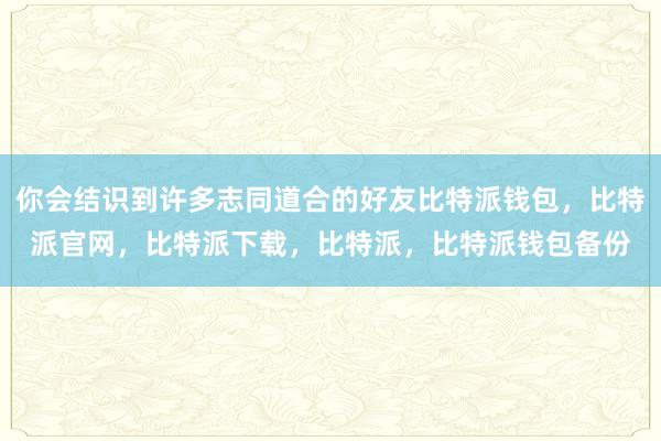 你会结识到许多志同道合的好友比特派钱包，比特派官网，比特派下载，比特派，比特派钱包备份