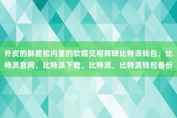 外皮的酥脆和内里的软糯交相辉映比特派钱包，比特派官网，比特派下载，比特派，比特派钱包备份