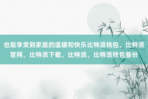 也能享受到家庭的温暖和快乐比特派钱包，比特派官网，比特派下载，比特派，比特派钱包备份