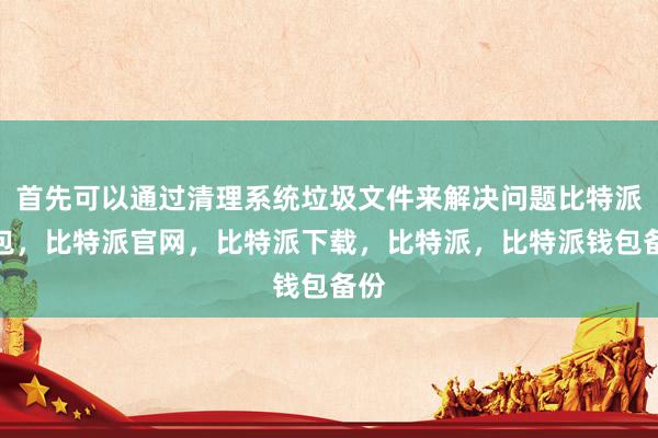 首先可以通过清理系统垃圾文件来解决问题比特派钱包，比特派官网，比特派下载，比特派，比特派钱包备份