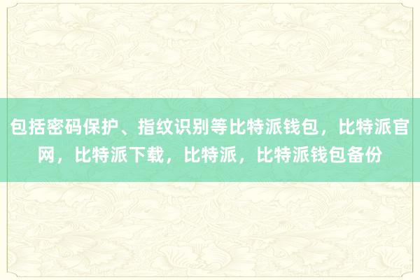 包括密码保护、指纹识别等比特派钱包，比特派官网，比特派下载，比特派，比特派钱包备份