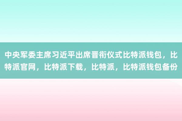 中央军委主席习近平出席晋衔仪式比特派钱包，比特派官网，比特派下载，比特派，比特派钱包备份