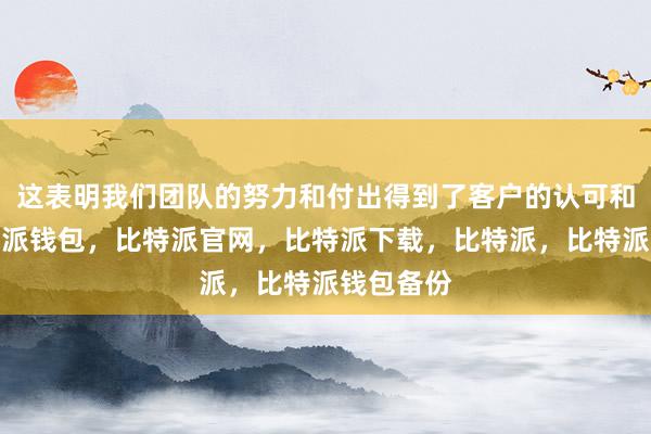 这表明我们团队的努力和付出得到了客户的认可和肯定比特派钱包，比特派官网，比特派下载，比特派，比特派钱包备份