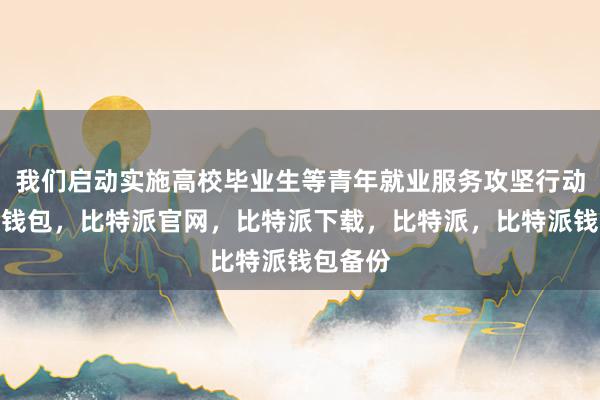 我们启动实施高校毕业生等青年就业服务攻坚行动比特派钱包，比特派官网，比特派下载，比特派，比特派钱包备份