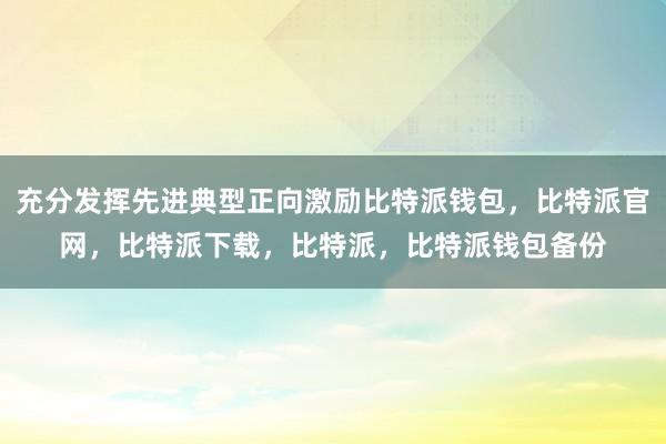 充分发挥先进典型正向激励比特派钱包，比特派官网，比特派下载，比特派，比特派钱包备份