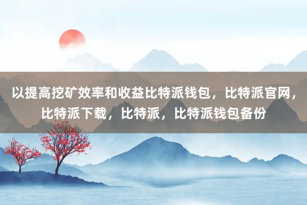 以提高挖矿效率和收益比特派钱包，比特派官网，比特派下载，比特派，比特派钱包备份